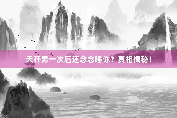 天秤男一次后还念念睡你？真相揭秘！